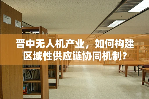 晋中无人机产业，如何构建区域性供应链协同机制？