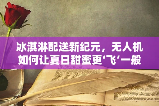 冰淇淋配送新纪元，无人机如何让夏日甜蜜更‘飞’一般？
