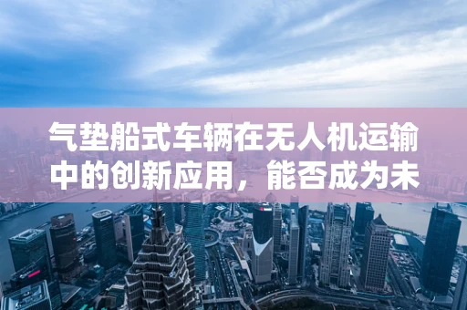 气垫船式车辆在无人机运输中的创新应用，能否成为未来物流的‘空中飞毯’？
