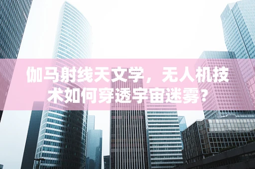 伽马射线天文学，无人机技术如何穿透宇宙迷雾？