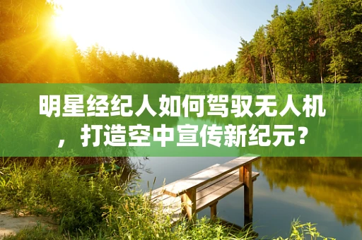 明星经纪人如何驾驭无人机，打造空中宣传新纪元？