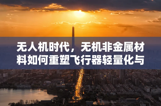 无人机时代，无机非金属材料如何重塑飞行器轻量化与耐久性？