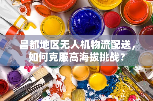 昌都地区无人机物流配送，如何克服高海拔挑战？
