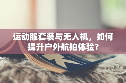 运动服套装与无人机，如何提升户外航拍体验？
