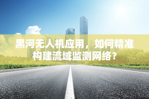 黑河无人机应用，如何精准构建流域监测网络？