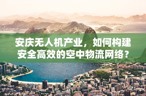 安庆无人机产业，如何构建安全高效的空中物流网络？