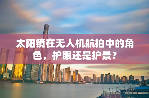 太阳镜在无人机航拍中的角色，护眼还是护景？