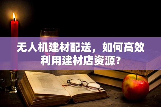 无人机建材配送，如何高效利用建材店资源？