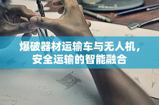爆破器材运输车与无人机，安全运输的智能融合