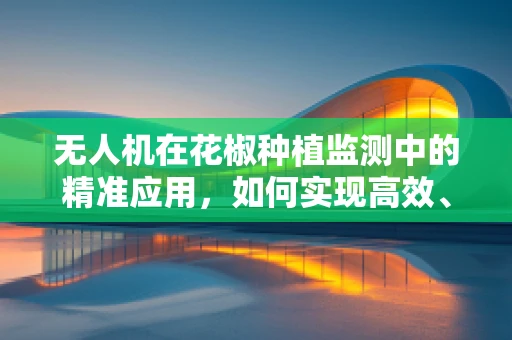 无人机在花椒种植监测中的精准应用，如何实现高效、无损的作物监测？