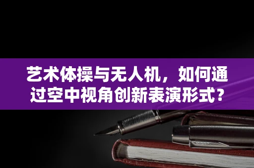 艺术体操与无人机，如何通过空中视角创新表演形式？