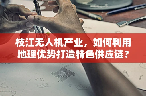 枝江无人机产业，如何利用地理优势打造特色供应链？