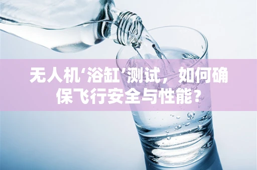 无人机‘浴缸’测试，如何确保飞行安全与性能？
