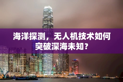 海洋探测，无人机技术如何突破深海未知？