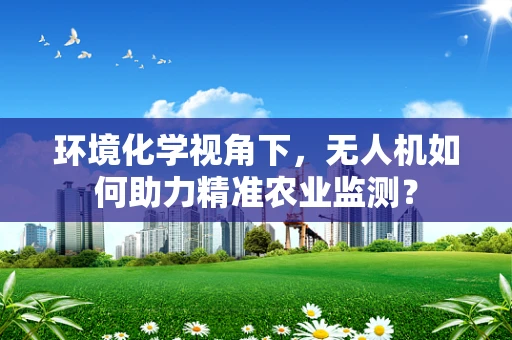 环境化学视角下，无人机如何助力精准农业监测？