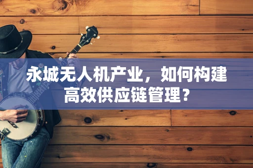 永城无人机产业，如何构建高效供应链管理？