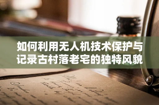 如何利用无人机技术保护与记录古村落老宅的独特风貌？