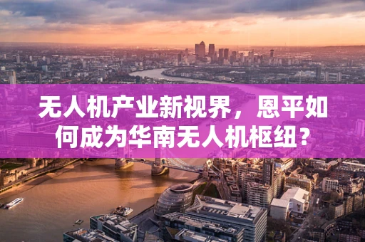 无人机产业新视界，恩平如何成为华南无人机枢纽？