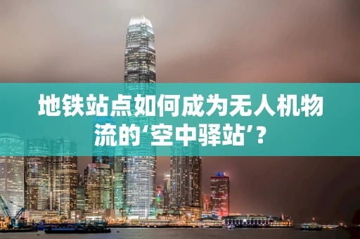地铁站点如何成为无人机物流的‘空中驿站’？