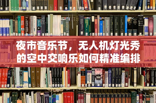 夜市音乐节，无人机灯光秀的空中交响乐如何精准编排？