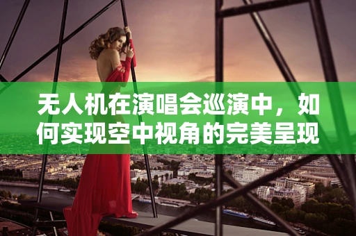 无人机在演唱会巡演中，如何实现空中视角的完美呈现？