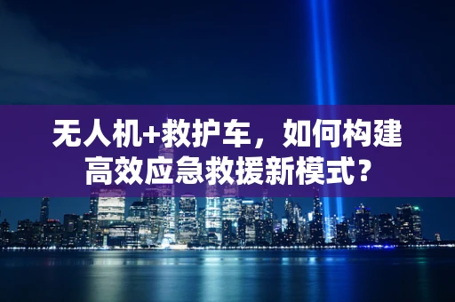 无人机+救护车，如何构建高效应急救援新模式？