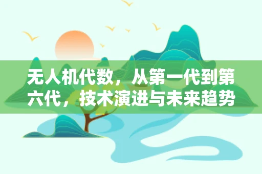 无人机代数，从第一代到第六代，技术演进与未来趋势