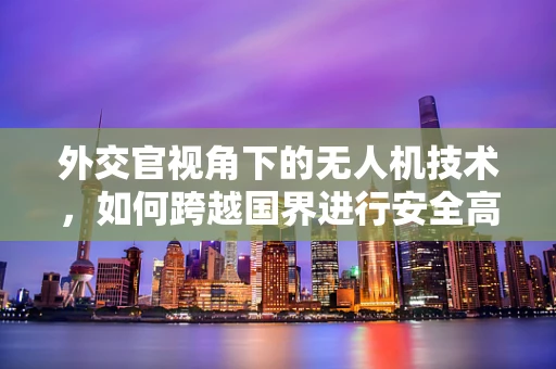 外交官视角下的无人机技术，如何跨越国界进行安全高效的空中交流？