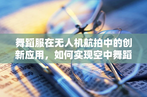 舞蹈服在无人机航拍中的创新应用，如何实现空中舞蹈的视觉盛宴？