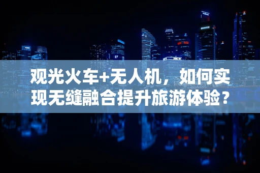 观光火车+无人机，如何实现无缝融合提升旅游体验？