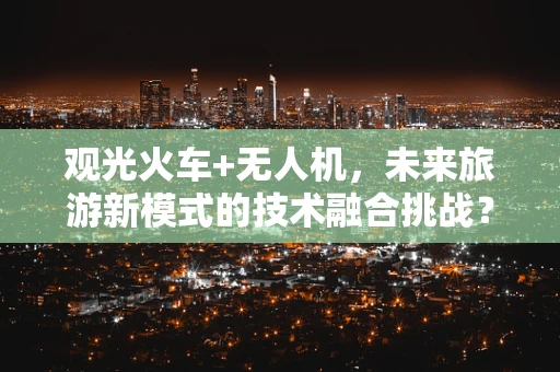 观光火车+无人机，未来旅游新模式的技术融合挑战？