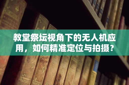 教堂祭坛视角下的无人机应用，如何精准定位与拍摄？