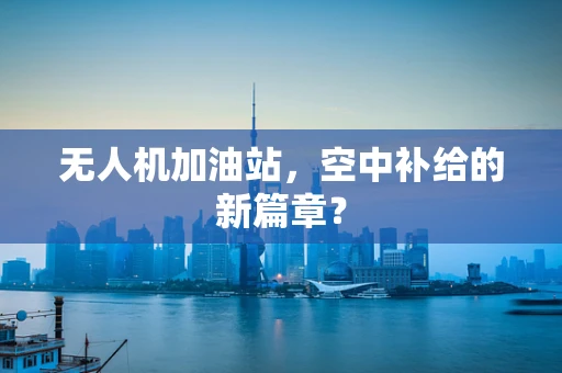 无人机加油站，空中补给的新篇章？