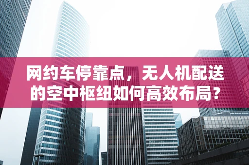 网约车停靠点，无人机配送的空中枢纽如何高效布局？