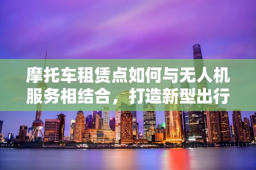 摩托车租赁点如何与无人机服务相结合，打造新型出行体验？