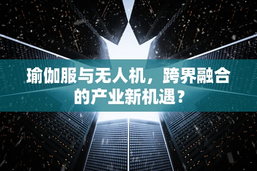 瑜伽服与无人机，跨界融合的产业新机遇？