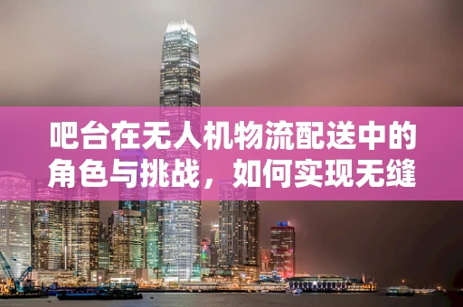 吧台在无人机物流配送中的角色与挑战，如何实现无缝对接？