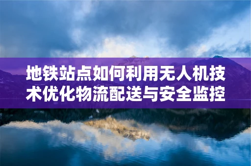 地铁站点如何利用无人机技术优化物流配送与安全监控？