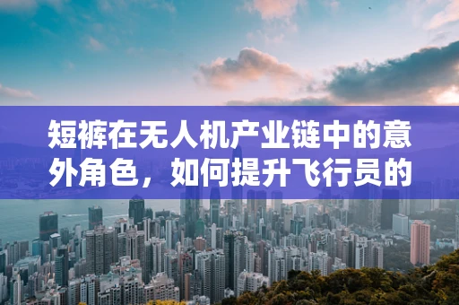 短裤在无人机产业链中的意外角色，如何提升飞行员的夏日舒适度？