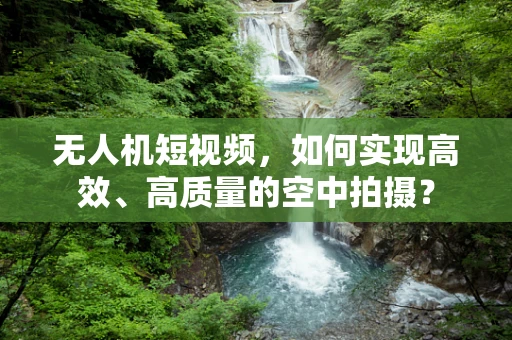 无人机短视频，如何实现高效、高质量的空中拍摄？