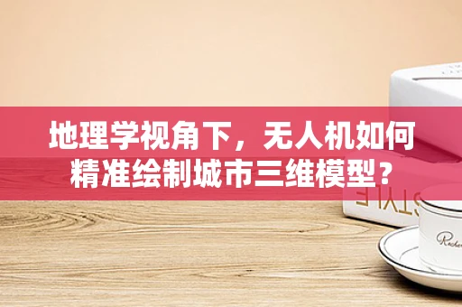 地理学视角下，无人机如何精准绘制城市三维模型？