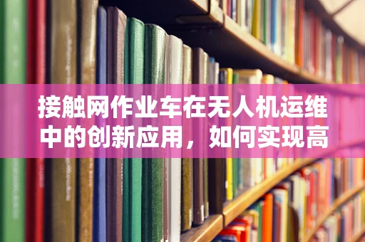 接触网作业车在无人机运维中的创新应用，如何实现高效协同作业？