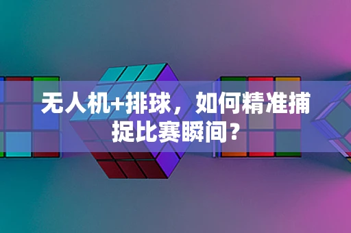 无人机+排球，如何精准捕捉比赛瞬间？