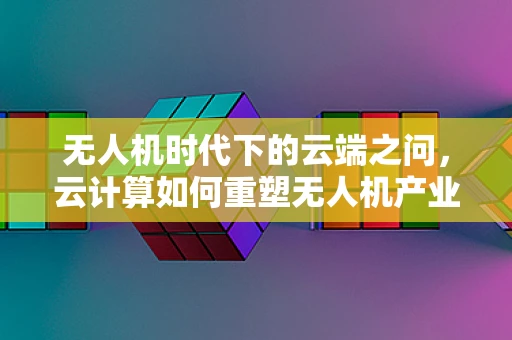 无人机时代下的云端之问，云计算如何重塑无人机产业链？