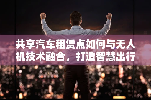 共享汽车租赁点如何与无人机技术融合，打造智慧出行新模式？