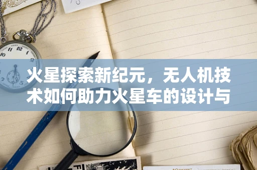 火星探索新纪元，无人机技术如何助力火星车的设计与部署？