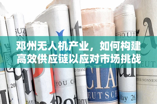 邓州无人机产业，如何构建高效供应链以应对市场挑战？
