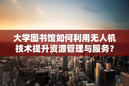 大学图书馆如何利用无人机技术提升资源管理与服务？