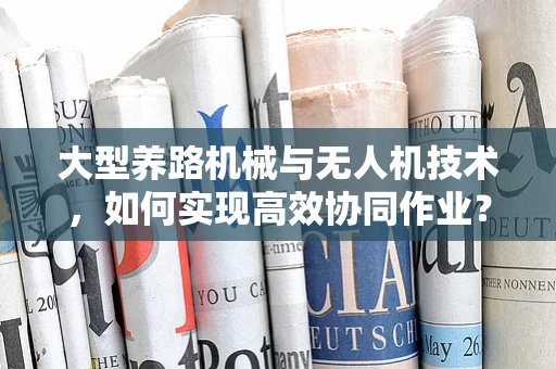 大型养路机械与无人机技术，如何实现高效协同作业？