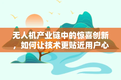无人机产业链中的惊喜创新，如何让技术更贴近用户心声？